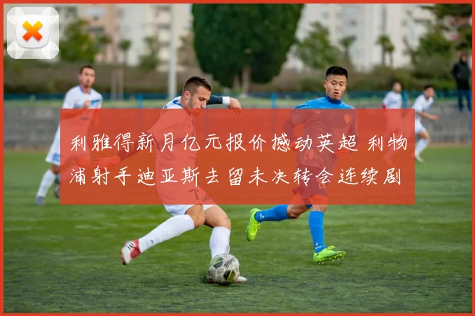 利雅得新月亿元报价撼动英超 利物浦射手迪亚斯去留未决转会连续剧暗流涌动