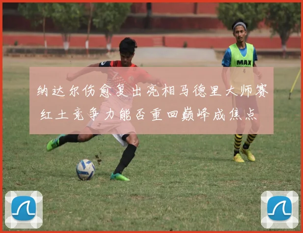 纳达尔伤愈复出亮相马德里大师赛 红土竞争力能否重回巅峰成焦点