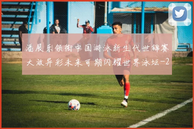 潘展乐领衔中国游泳新生代世锦赛大放异彩未来可期闪耀世界泳坛