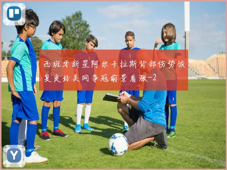 西班牙新星阿尔卡拉斯背部伤势恢复良好美网争冠前景看涨