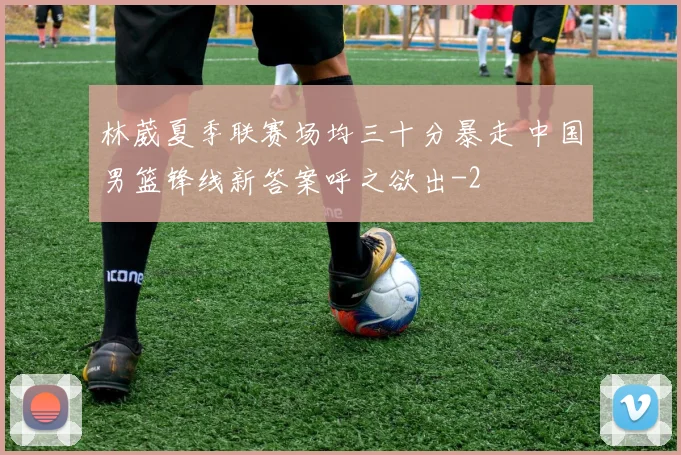 林葳夏季联赛场均三十分暴走 中国男篮锋线新答案呼之欲出