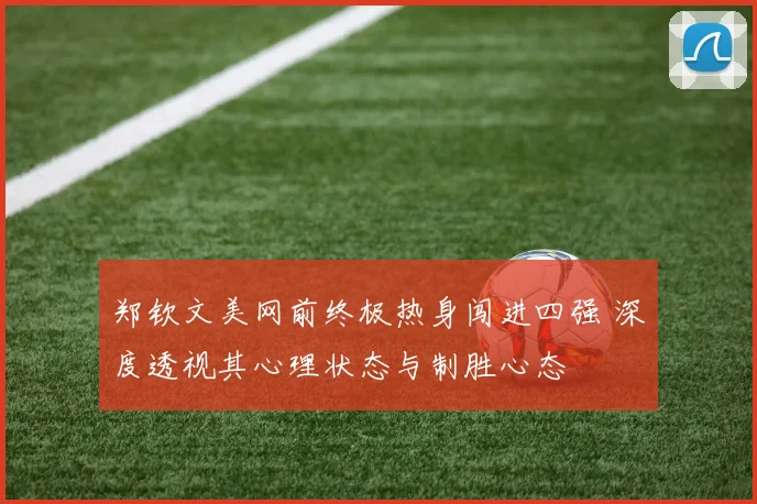 郑钦文美网前终极热身闯进四强 深度透视其心理状态与制胜心态