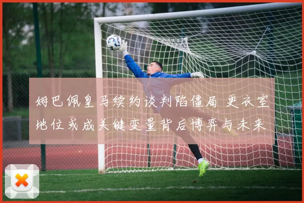 姆巴佩皇马续约谈判陷僵局 更衣室地位或成关键变量背后博弈与未来走向