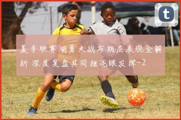 夏季联赛湖勇大战布朗尼表现全解析 深度复盘其同框亮眼发挥