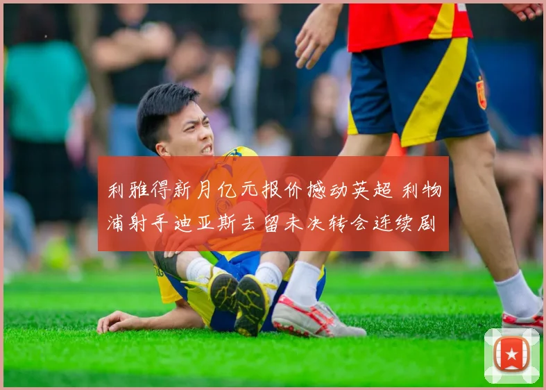 利雅得新月亿元报价撼动英超 利物浦射手迪亚斯去留未决转会连续剧暗流涌动