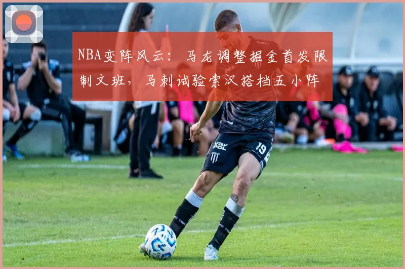 NBA变阵风云：马龙调整掘金首发限制文班，马刺试验索汉搭档五小阵容效果解析
