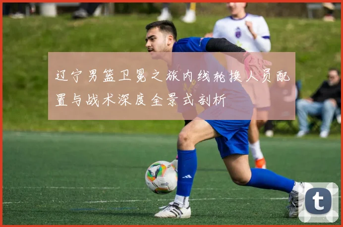 辽宁男篮卫冕之旅内线轮换人员配置与战术深度全景式剖析