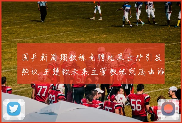 国乒新周期教练竞聘结果出炉引发热议 王楚钦未来主管教练到底由谁担任悬念重重