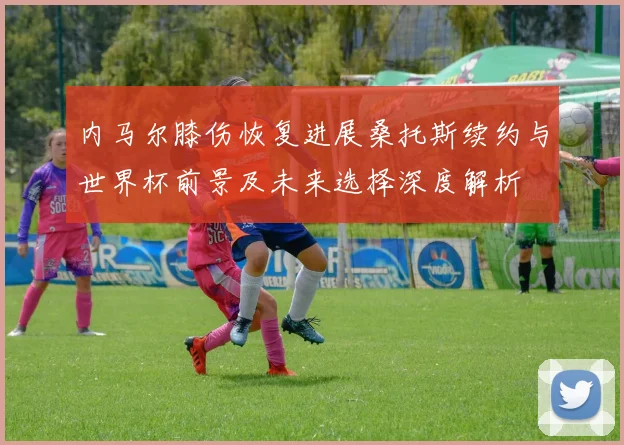 内马尔膝伤恢复进展桑托斯续约与世界杯前景及未来选择深度解析