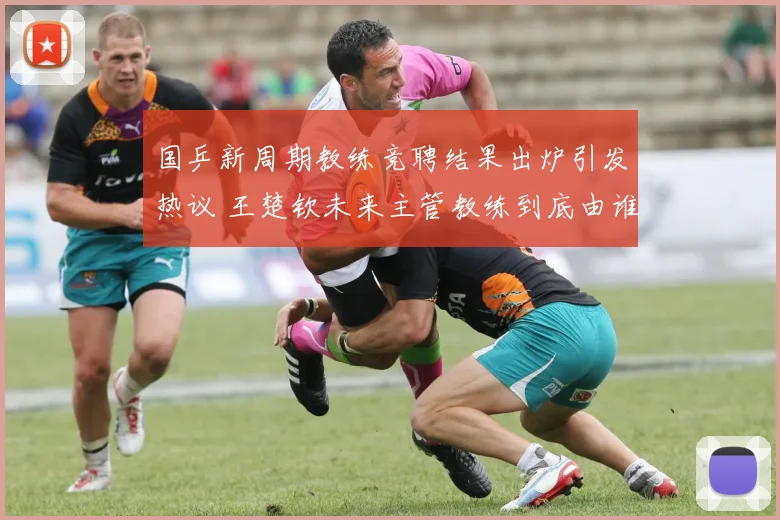 国乒新周期教练竞聘结果出炉引发热议 王楚钦未来主管教练到底由谁担任悬念重重