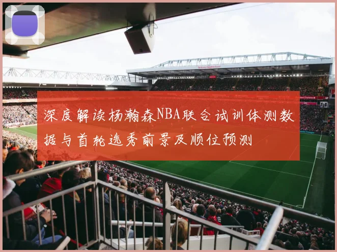 深度解读杨瀚森NBA联合试训体测数据与首轮选秀前景及顺位预测