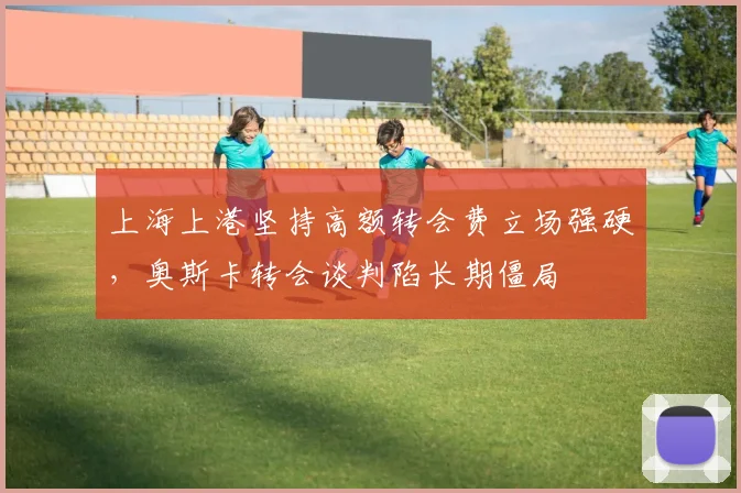 上海上港坚持高额转会费立场强硬，奥斯卡转会谈判陷长期僵局