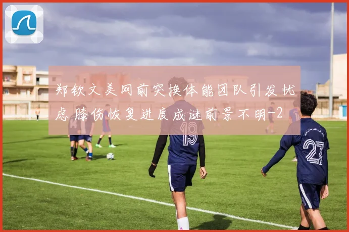 郑钦文美网前突换体能团队引发忧虑 膝伤恢复进度成谜前景不明