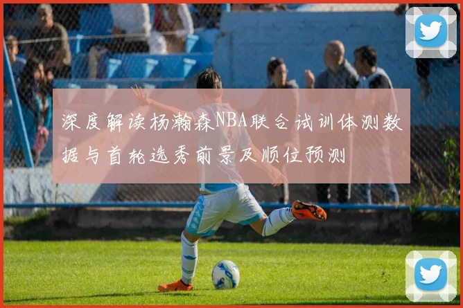 深度解读杨瀚森NBA联合试训体测数据与首轮选秀前景及顺位预测