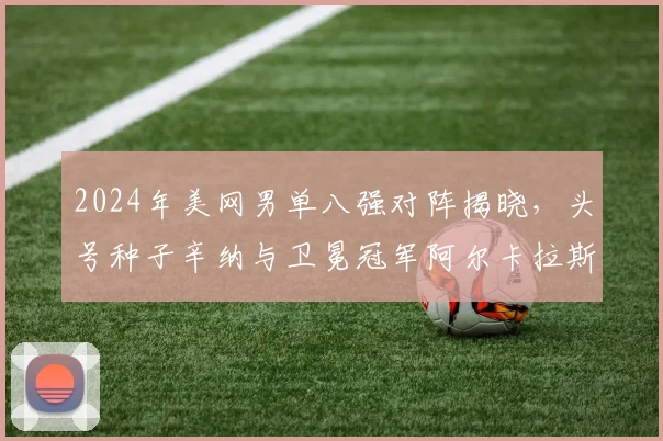 2024年美网男单八强对阵揭晓,头号种子辛纳与卫冕冠军阿尔卡拉斯能否会师决赛