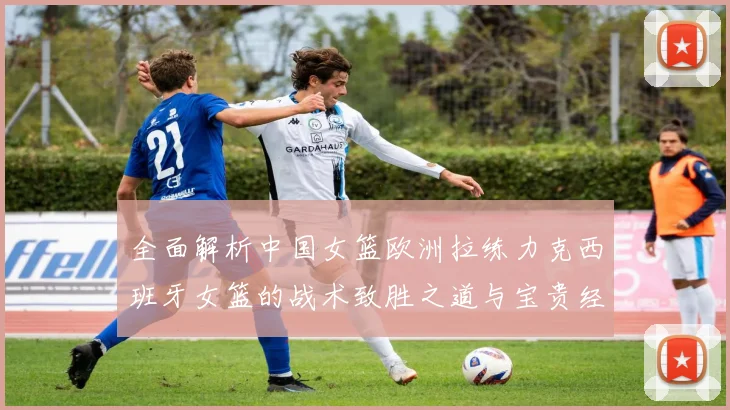 全面解析中国女篮欧洲拉练力克西班牙女篮的战术致胜之道与宝贵经验