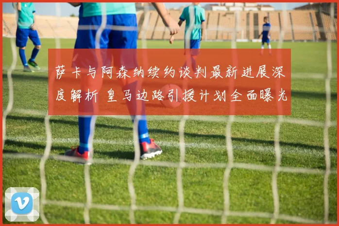 萨卡与阿森纳续约谈判最新进展深度解析 皇马边路引援计划全面曝光