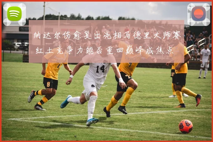 纳达尔伤愈复出亮相马德里大师赛 红土竞争力能否重回巅峰成焦点
