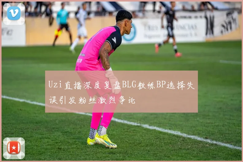 Uzi直播深度复盘BLG教练BP选择失误引发粉丝激烈争论
