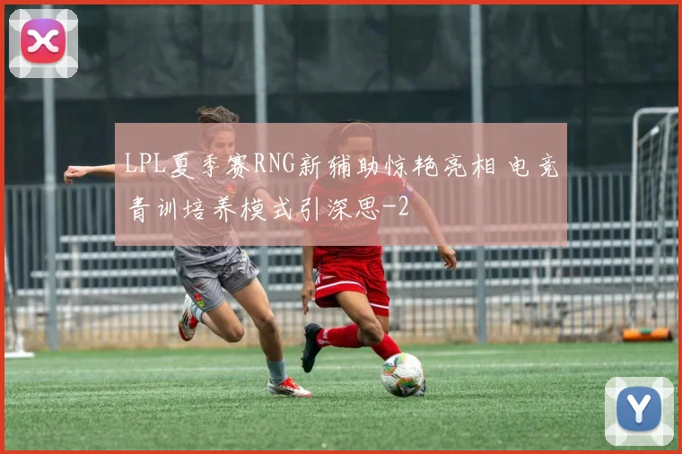 LPL夏季赛RNG新辅助惊艳亮相 电竞青训培养模式引深思