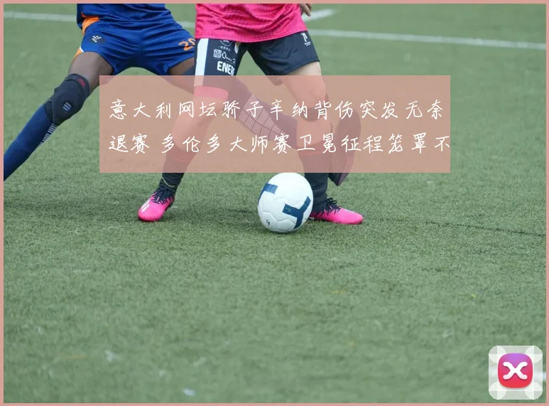 意大利网坛骄子辛纳背伤突发无奈退赛 多伦多大师赛卫冕征程笼罩不祥阴云