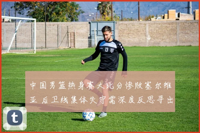 中国男篮热身赛大比分惨败塞尔维亚 后卫线集体失守需深度反思寻出路