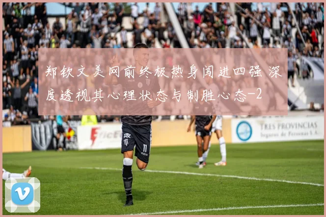 郑钦文美网前终极热身闯进四强 深度透视其心理状态与制胜心态