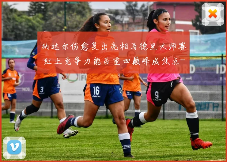 纳达尔伤愈复出亮相马德里大师赛 红土竞争力能否重回巅峰成焦点