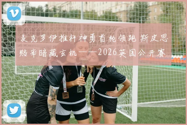 麦克罗伊推杆神勇首轮领跑 斯皮思赔率暗藏玄机——2026英国公开赛争冠格局深度解析
