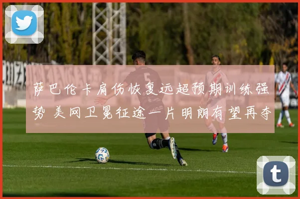 萨巴伦卡肩伤恢复远超预期训练强势 美网卫冕征途一片明朗有望再夺冠军