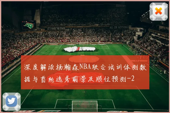 深度解读杨瀚森NBA联合试训体测数据与首轮选秀前景及顺位预测