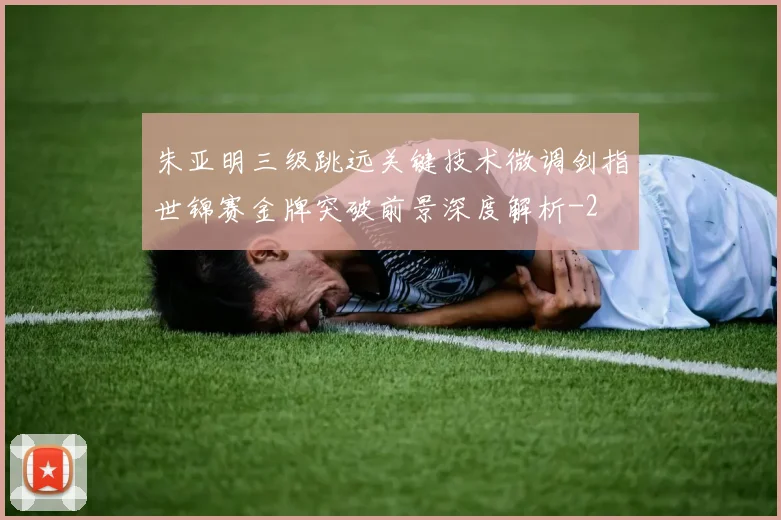 朱亚明三级跳远关键技术微调剑指世锦赛金牌突破前景深度解析