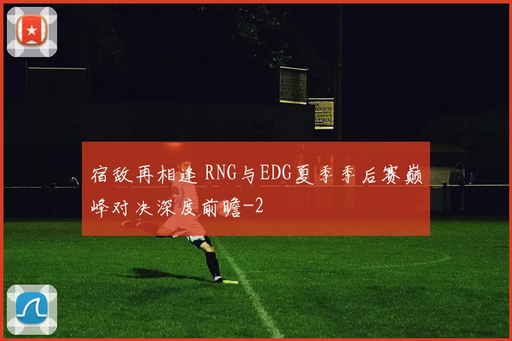 宿敌再相逢 RNG与EDG夏季季后赛巅峰对决深度前瞻