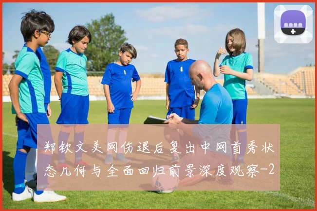郑钦文美网伤退后复出中网首秀状态几何与全面回归前景深度观察