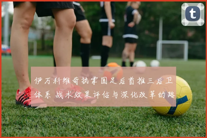 伊万科维奇执掌国足后首推三后卫体系 战术效果评估与深化改革的路径探析