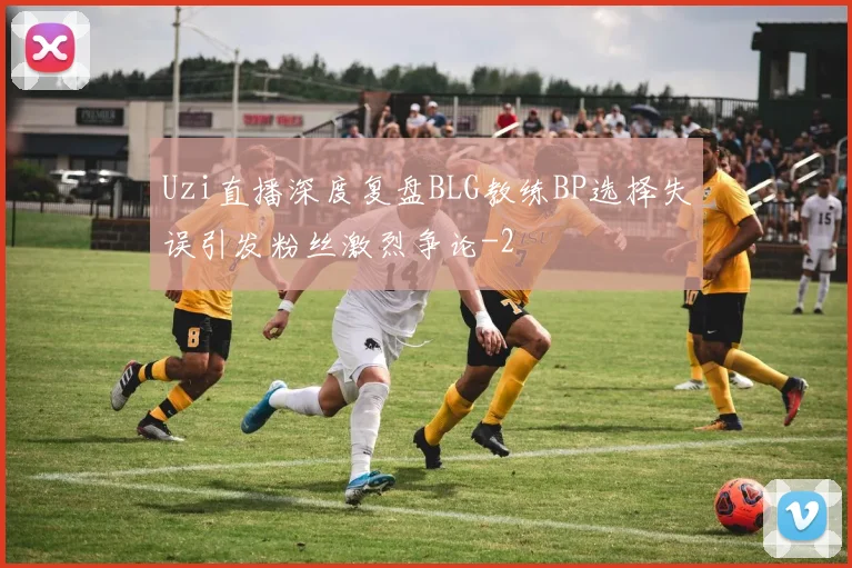 Uzi直播深度复盘BLG教练BP选择失误引发粉丝激烈争论