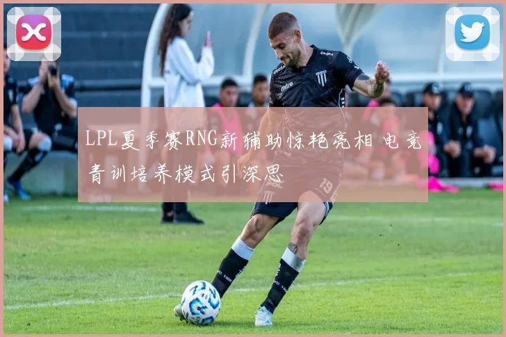 LPL夏季赛RNG新辅助惊艳亮相 电竞青训培养模式引深思
