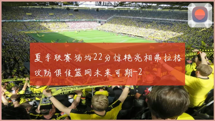 夏季联赛场均22分惊艳亮相弗拉格攻防俱佳篮网未来可期