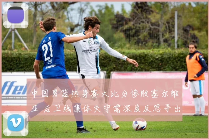 中国男篮热身赛大比分惨败塞尔维亚 后卫线集体失守需深度反思寻出路
