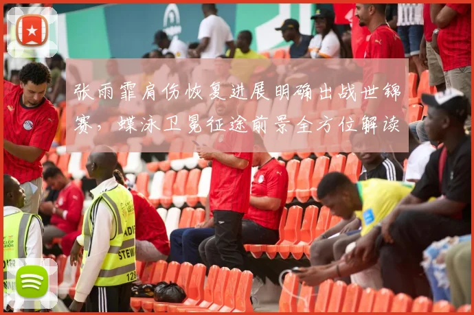 张雨霏肩伤恢复进展明确出战世锦赛,蝶泳卫冕征途前景全方位解读