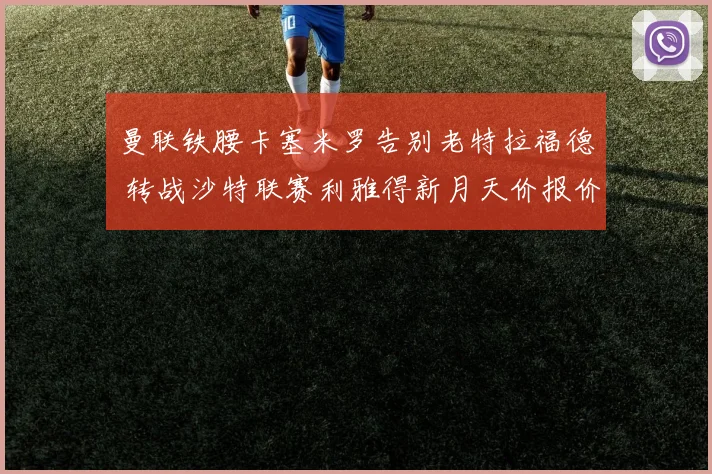 曼联铁腰卡塞米罗告别老特拉福德 转战沙特联赛利雅得新月天价报价细节全解析