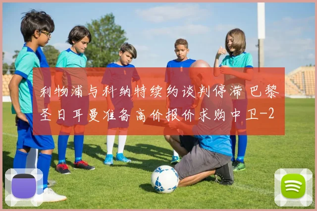 利物浦与科纳特续约谈判停滞 巴黎圣日耳曼准备高价报价求购中卫