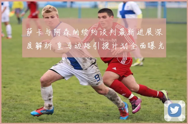 萨卡与阿森纳续约谈判最新进展深度解析 皇马边路引援计划全面曝光