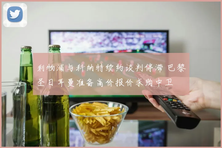 利物浦与科纳特续约谈判停滞 巴黎圣日耳曼准备高价报价求购中卫