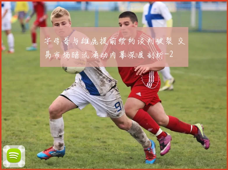 字母哥与雄鹿提前续约谈判破裂 交易市场暗流涌动内幕深度剖析