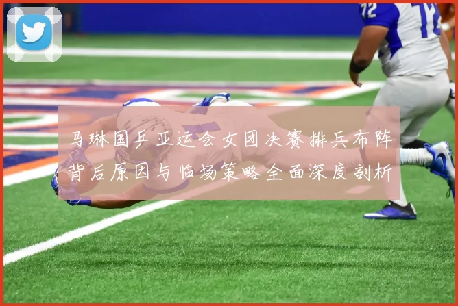 马琳国乒亚运会女团决赛排兵布阵背后原因与临场策略全面深度剖析