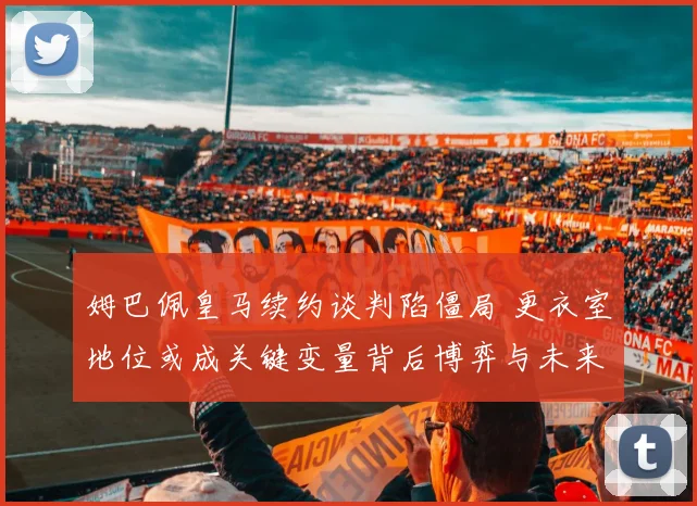 姆巴佩皇马续约谈判陷僵局 更衣室地位或成关键变量背后博弈与未来走向