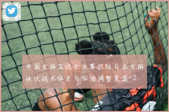 中国女排亚运会决赛拦防日本女排快攻战术体系与临场调整复盘