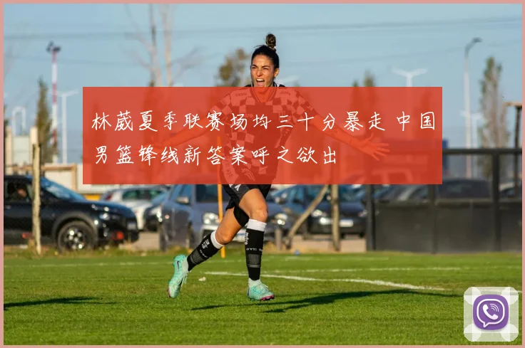 林葳夏季联赛场均三十分暴走 中国男篮锋线新答案呼之欲出