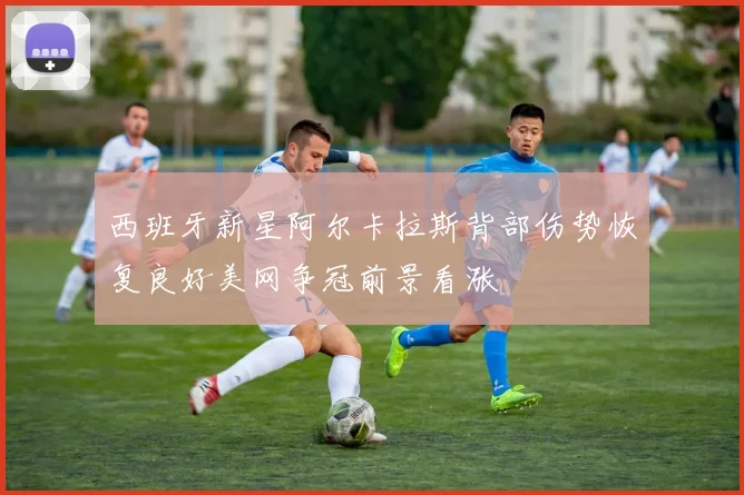 西班牙新星阿尔卡拉斯背部伤势恢复良好美网争冠前景看涨